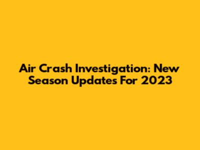 Air Crash Investigation: New Season Updates For 2023