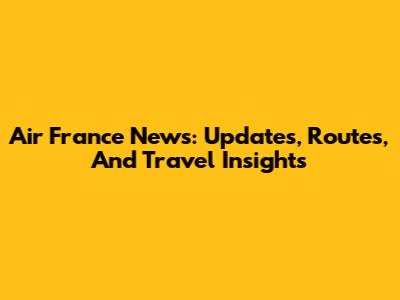 Air France News: Updates, Routes, And Travel Insights