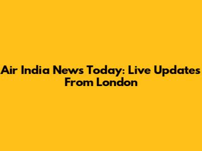 Air India News Today: Live Updates From London