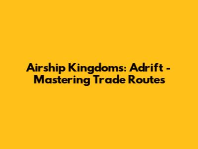 Airship Kingdoms: Adrift - Mastering Trade Routes