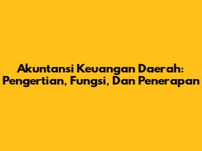 Akuntansi Keuangan Daerah: Pengertian, Fungsi, Dan Penerapan