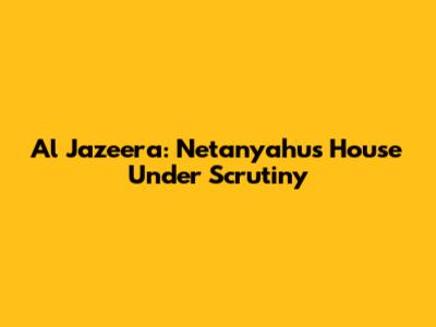 Al Jazeera: Netanyahu's House Under Scrutiny