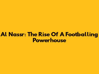 Al Nassr: The Rise Of A Footballing Powerhouse