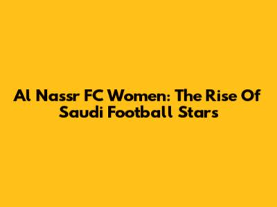 Al Nassr FC Women: The Rise Of Saudi Football Stars