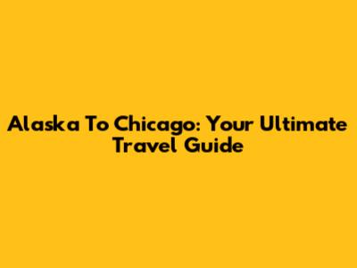 Alaska To Chicago: Your Ultimate Travel Guide