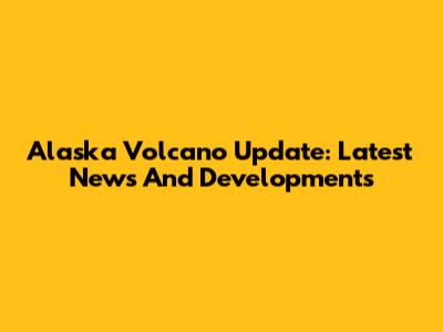 Alaska Volcano Update: Latest News And Developments