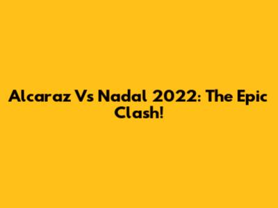 Alcaraz Vs Nadal 2022: The Epic Clash!
