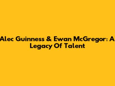 Alec Guinness & Ewan McGregor: A Legacy Of Talent