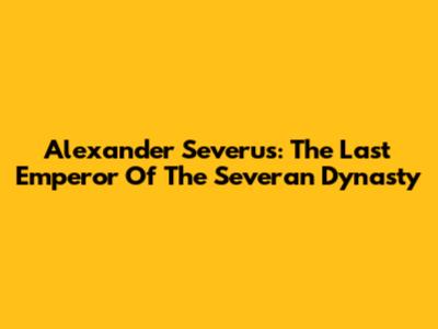 Alexander Severus: The Last Emperor Of The Severan Dynasty