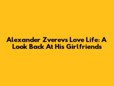 Alexander Zverev's Love Life: A Look Back At His Girlfriends