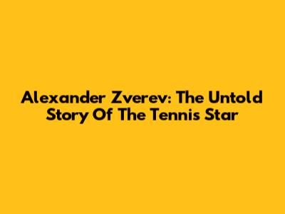 Alexander Zverev: The Untold Story Of The Tennis Star