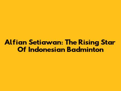 Alfian Setiawan: The Rising Star Of Indonesian Badminton
