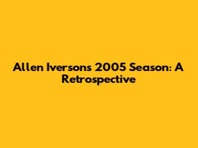 Allen Iverson's 2005 Season: A Retrospective