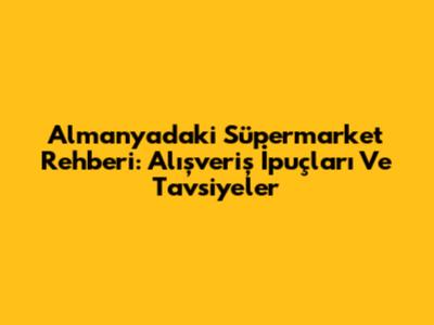 Almanya'daki Süpermarket Rehberi: Alışveriş İpuçları Ve Tavsiyeler