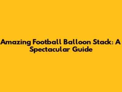 Amazing Football Balloon Stack: A Spectacular Guide