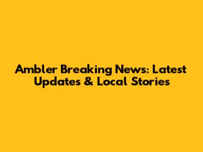 Ambler Breaking News: Latest Updates & Local Stories
