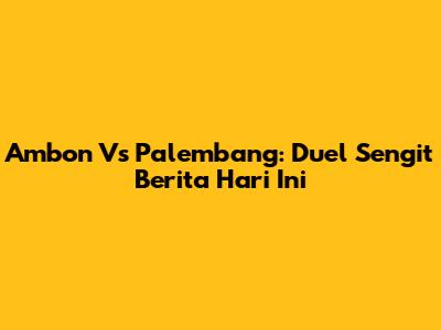 Ambon Vs Palembang: Duel Sengit Berita Hari Ini
