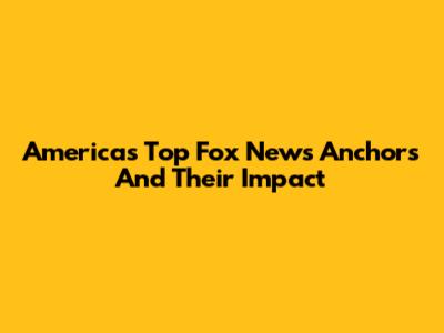 America's Top Fox News Anchors And Their Impact