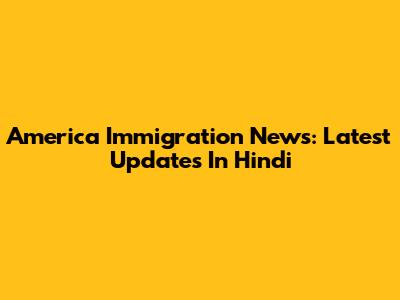 America Immigration News: Latest Updates In Hindi