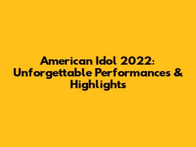 American Idol 2022: Unforgettable Performances & Highlights