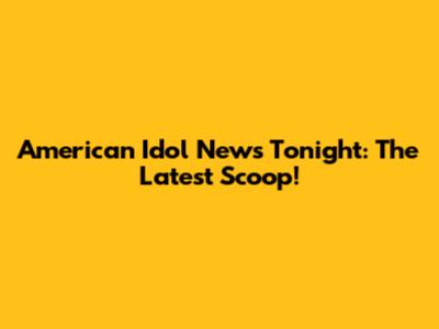 American Idol News Tonight: The Latest Scoop!