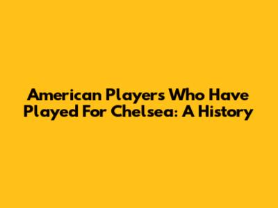 American Players Who Have Played For Chelsea: A History
