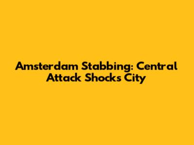 Amsterdam Stabbing: Central Attack Shocks City