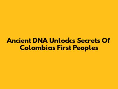 Ancient DNA Unlocks Secrets Of Colombia's First Peoples