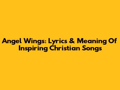Angel Wings: Lyrics & Meaning Of Inspiring Christian Songs