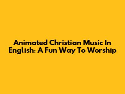 Animated Christian Music In English: A Fun Way To Worship