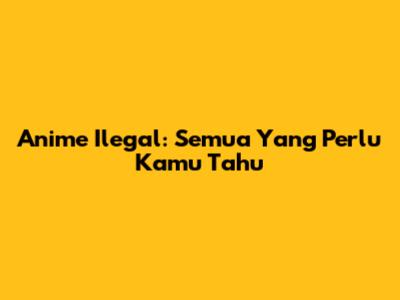 Anime Ilegal: Semua Yang Perlu Kamu Tahu