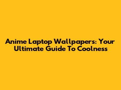 Anime Laptop Wallpapers: Your Ultimate Guide To Coolness