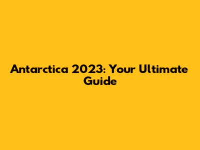 Antarctica 2023: Your Ultimate Guide