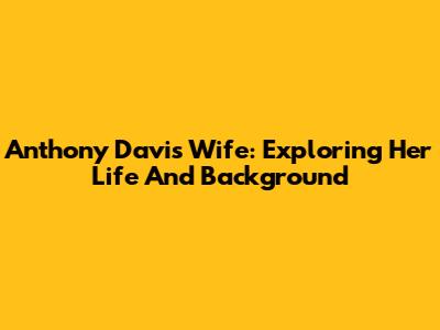 Anthony Davis' Wife: Exploring Her Life And Background