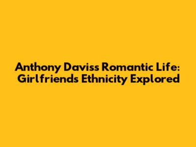 Anthony Davis's Romantic Life: Girlfriend's Ethnicity Explored
