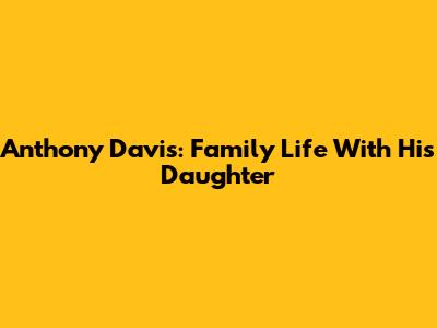 Anthony Davis: Family Life With His Daughter