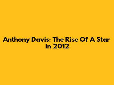 Anthony Davis: The Rise Of A Star In 2012