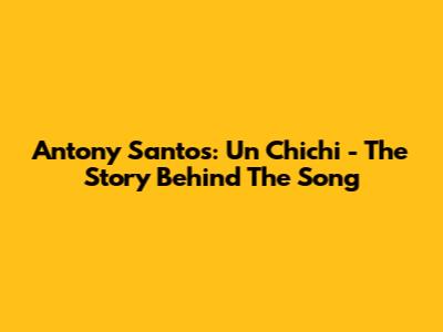 Antony Santos: Un Chichi - The Story Behind The Song