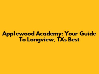 Applewood Academy: Your Guide To Longview, TX's Best