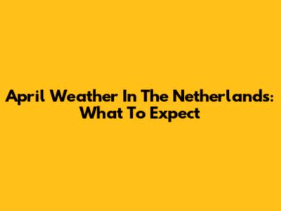 April Weather In The Netherlands: What To Expect