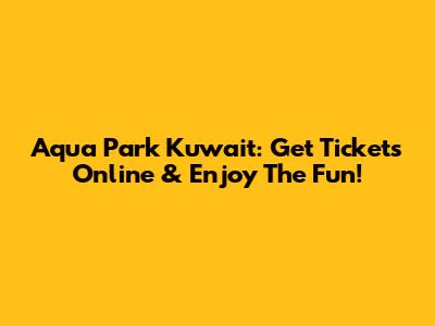 Aqua Park Kuwait: Get Tickets Online & Enjoy The Fun!