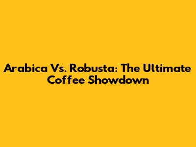 Arabica Vs. Robusta: The Ultimate Coffee Showdown