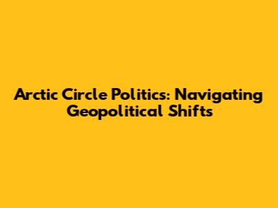 Arctic Circle Politics: Navigating Geopolitical Shifts