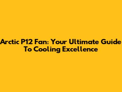 Arctic P12 Fan: Your Ultimate Guide To Cooling Excellence