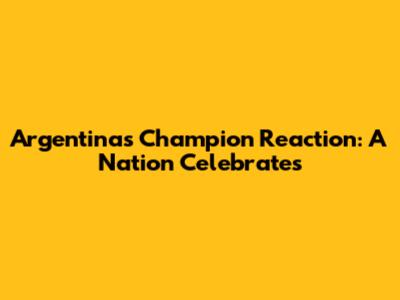 Argentina's Champion Reaction: A Nation Celebrates