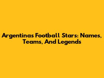 Argentina's Football Stars: Names, Teams, And Legends