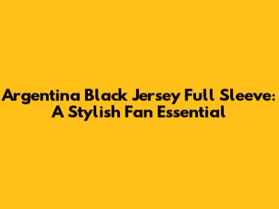 Argentina Black Jersey Full Sleeve: A Stylish Fan Essential