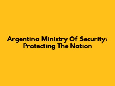 Argentina Ministry Of Security: Protecting The Nation