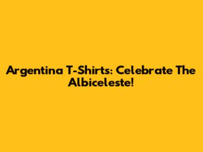 Argentina T-Shirts: Celebrate The Albiceleste!