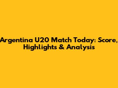 Argentina U20 Match Today: Score, Highlights & Analysis